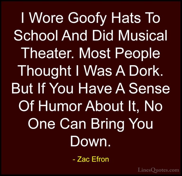 Zac Efron Quotes (74) - I Wore Goofy Hats To School And Did Music... - QuotesI Wore Goofy Hats To School And Did Musical Theater. Most People Thought I Was A Dork. But If You Have A Sense Of Humor About It, No One Can Bring You Down.