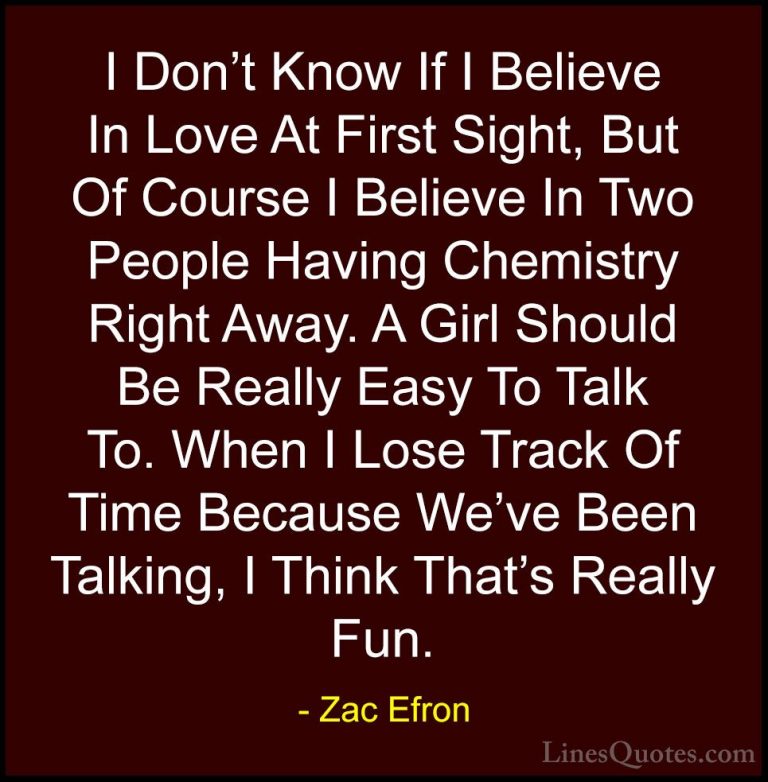 Zac Efron Quotes (8) - I Don't Know If I Believe In Love At First... - QuotesI Don't Know If I Believe In Love At First Sight, But Of Course I Believe In Two People Having Chemistry Right Away. A Girl Should Be Really Easy To Talk To. When I Lose Track Of Time Because We've Been Talking, I Think That's Really Fun.