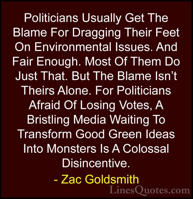 Zac Goldsmith Quotes (10) - Politicians Usually Get The Blame For... - QuotesPoliticians Usually Get The Blame For Dragging Their Feet On Environmental Issues. And Fair Enough. Most Of Them Do Just That. But The Blame Isn't Theirs Alone. For Politicians Afraid Of Losing Votes, A Bristling Media Waiting To Transform Good Green Ideas Into Monsters Is A Colossal Disincentive.