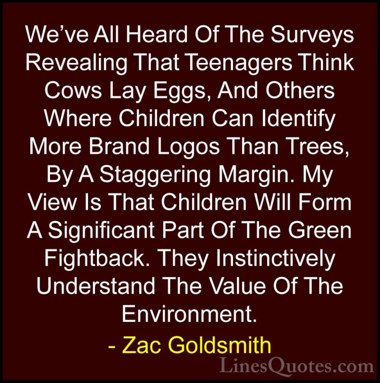 Zac Goldsmith Quotes (11) - We've All Heard Of The Surveys Reveal... - QuotesWe've All Heard Of The Surveys Revealing That Teenagers Think Cows Lay Eggs, And Others Where Children Can Identify More Brand Logos Than Trees, By A Staggering Margin. My View Is That Children Will Form A Significant Part Of The Green Fightback. They Instinctively Understand The Value Of The Environment.