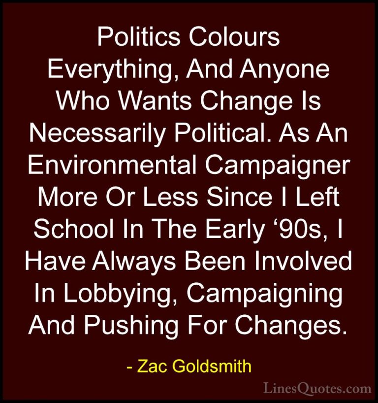 Zac Goldsmith Quotes (12) - Politics Colours Everything, And Anyo... - QuotesPolitics Colours Everything, And Anyone Who Wants Change Is Necessarily Political. As An Environmental Campaigner More Or Less Since I Left School In The Early '90s, I Have Always Been Involved In Lobbying, Campaigning And Pushing For Changes.