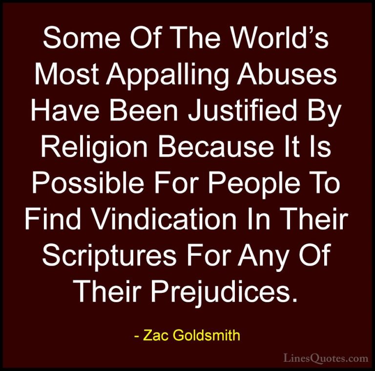 Zac Goldsmith Quotes (13) - Some Of The World's Most Appalling Ab... - QuotesSome Of The World's Most Appalling Abuses Have Been Justified By Religion Because It Is Possible For People To Find Vindication In Their Scriptures For Any Of Their Prejudices.