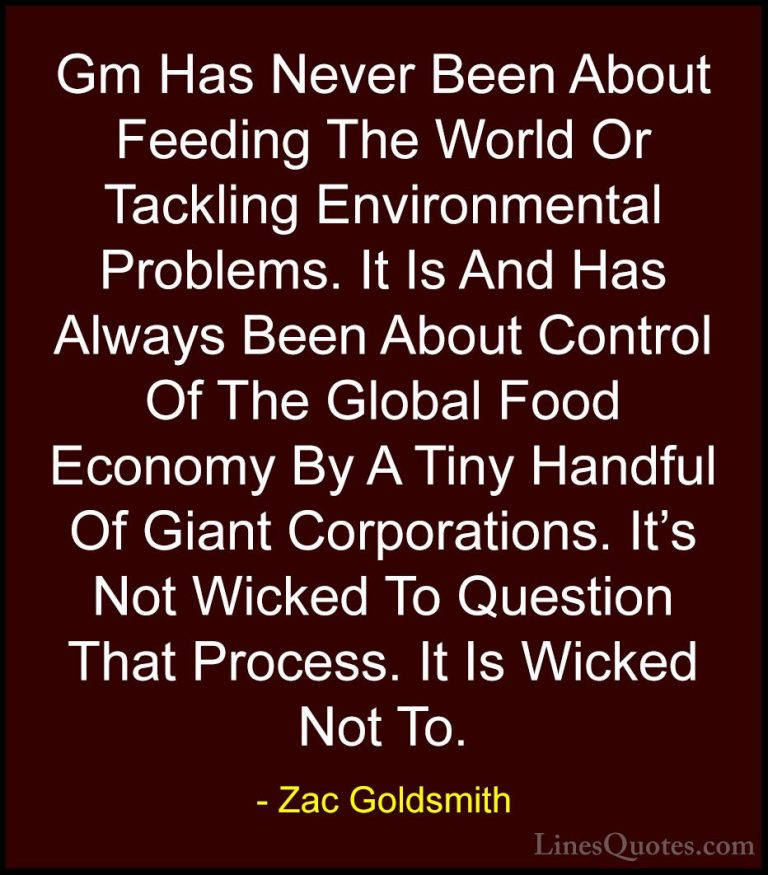Zac Goldsmith Quotes (15) - Gm Has Never Been About Feeding The W... - QuotesGm Has Never Been About Feeding The World Or Tackling Environmental Problems. It Is And Has Always Been About Control Of The Global Food Economy By A Tiny Handful Of Giant Corporations. It's Not Wicked To Question That Process. It Is Wicked Not To.