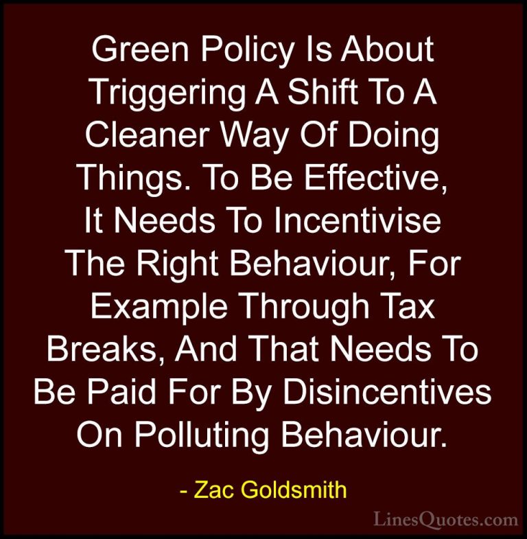 Zac Goldsmith Quotes (16) - Green Policy Is About Triggering A Sh... - QuotesGreen Policy Is About Triggering A Shift To A Cleaner Way Of Doing Things. To Be Effective, It Needs To Incentivise The Right Behaviour, For Example Through Tax Breaks, And That Needs To Be Paid For By Disincentives On Polluting Behaviour.