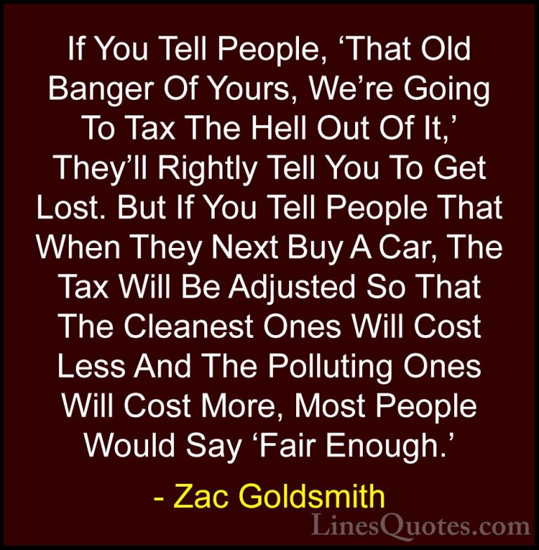 Zac Goldsmith Quotes (17) - If You Tell People, 'That Old Banger ... - QuotesIf You Tell People, 'That Old Banger Of Yours, We're Going To Tax The Hell Out Of It,' They'll Rightly Tell You To Get Lost. But If You Tell People That When They Next Buy A Car, The Tax Will Be Adjusted So That The Cleanest Ones Will Cost Less And The Polluting Ones Will Cost More, Most People Would Say 'Fair Enough.'