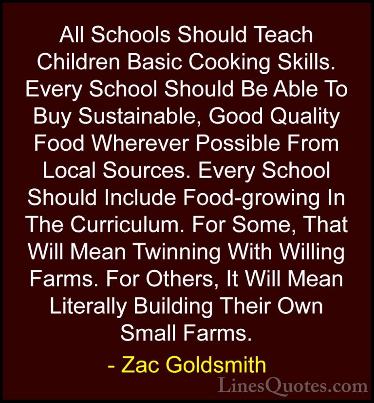 Zac Goldsmith Quotes (18) - All Schools Should Teach Children Bas... - QuotesAll Schools Should Teach Children Basic Cooking Skills. Every School Should Be Able To Buy Sustainable, Good Quality Food Wherever Possible From Local Sources. Every School Should Include Food-growing In The Curriculum. For Some, That Will Mean Twinning With Willing Farms. For Others, It Will Mean Literally Building Their Own Small Farms.