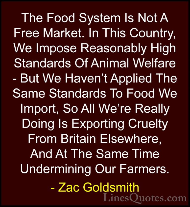 Zac Goldsmith Quotes (2) - The Food System Is Not A Free Market. ... - QuotesThe Food System Is Not A Free Market. In This Country, We Impose Reasonably High Standards Of Animal Welfare - But We Haven't Applied The Same Standards To Food We Import, So All We're Really Doing Is Exporting Cruelty From Britain Elsewhere, And At The Same Time Undermining Our Farmers.