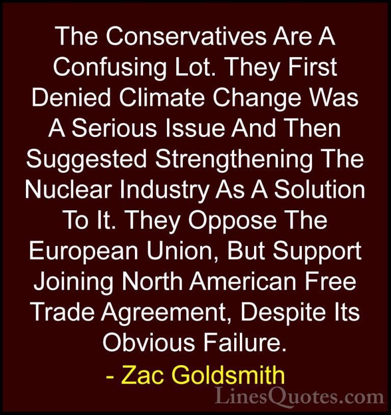Zac Goldsmith Quotes (23) - The Conservatives Are A Confusing Lot... - QuotesThe Conservatives Are A Confusing Lot. They First Denied Climate Change Was A Serious Issue And Then Suggested Strengthening The Nuclear Industry As A Solution To It. They Oppose The European Union, But Support Joining North American Free Trade Agreement, Despite Its Obvious Failure.