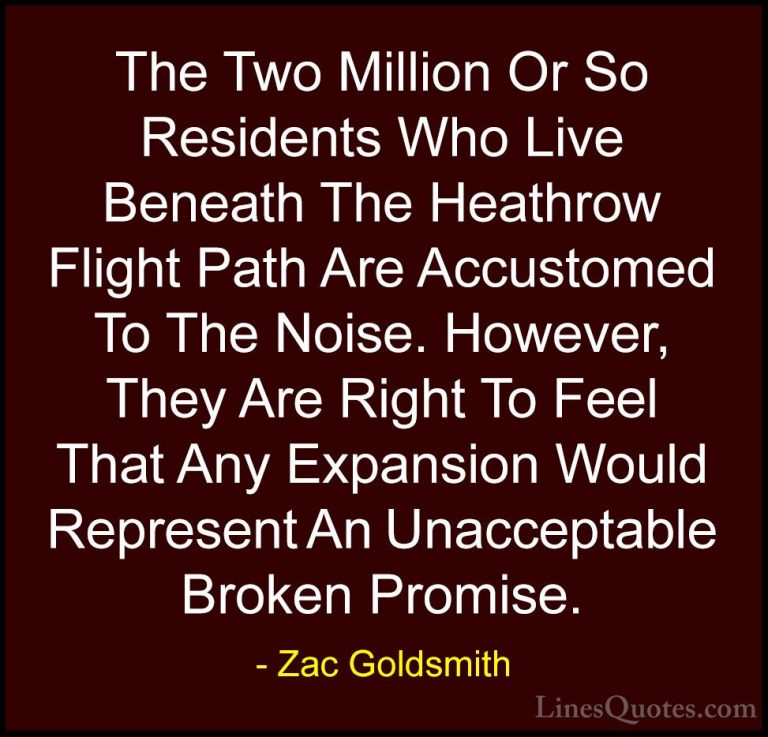 Zac Goldsmith Quotes (25) - The Two Million Or So Residents Who L... - QuotesThe Two Million Or So Residents Who Live Beneath The Heathrow Flight Path Are Accustomed To The Noise. However, They Are Right To Feel That Any Expansion Would Represent An Unacceptable Broken Promise.