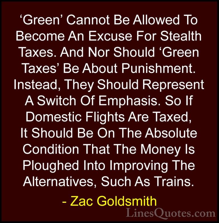 Zac Goldsmith Quotes (27) - 'Green' Cannot Be Allowed To Become A... - Quotes'Green' Cannot Be Allowed To Become An Excuse For Stealth Taxes. And Nor Should 'Green Taxes' Be About Punishment. Instead, They Should Represent A Switch Of Emphasis. So If Domestic Flights Are Taxed, It Should Be On The Absolute Condition That The Money Is Ploughed Into Improving The Alternatives, Such As Trains.
