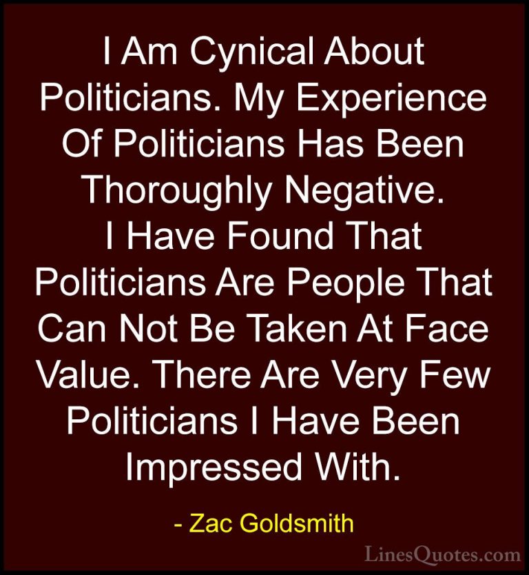Zac Goldsmith Quotes (28) - I Am Cynical About Politicians. My Ex... - QuotesI Am Cynical About Politicians. My Experience Of Politicians Has Been Thoroughly Negative. I Have Found That Politicians Are People That Can Not Be Taken At Face Value. There Are Very Few Politicians I Have Been Impressed With.
