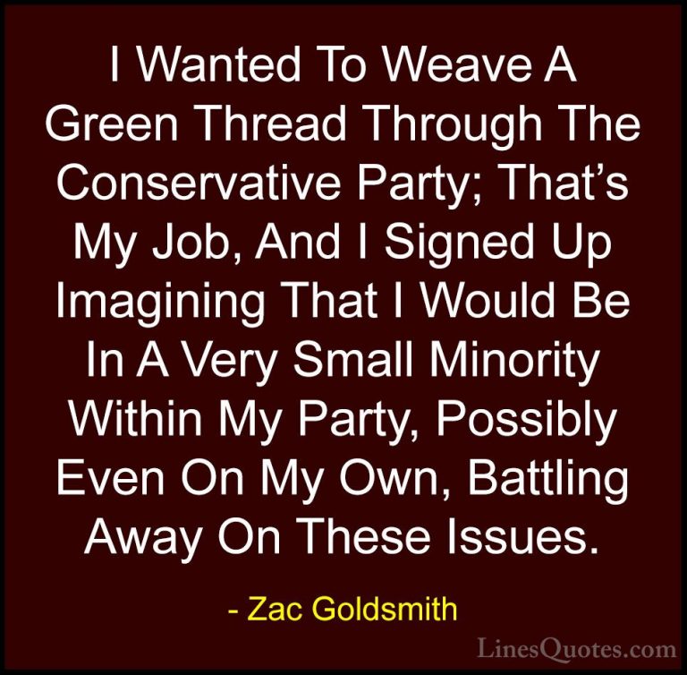 Zac Goldsmith Quotes (29) - I Wanted To Weave A Green Thread Thro... - QuotesI Wanted To Weave A Green Thread Through The Conservative Party; That's My Job, And I Signed Up Imagining That I Would Be In A Very Small Minority Within My Party, Possibly Even On My Own, Battling Away On These Issues.