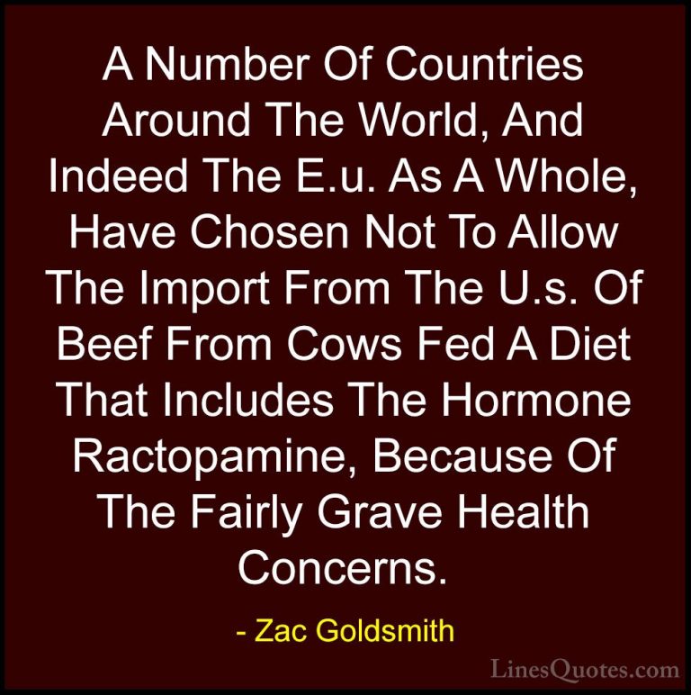 Zac Goldsmith Quotes (30) - A Number Of Countries Around The Worl... - QuotesA Number Of Countries Around The World, And Indeed The E.u. As A Whole, Have Chosen Not To Allow The Import From The U.s. Of Beef From Cows Fed A Diet That Includes The Hormone Ractopamine, Because Of The Fairly Grave Health Concerns.