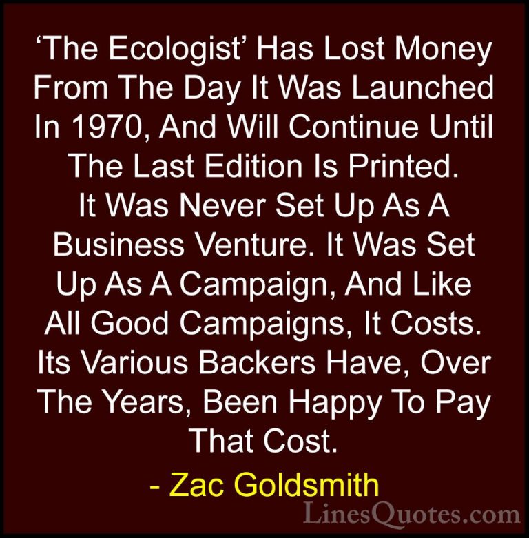 Zac Goldsmith Quotes (34) - 'The Ecologist' Has Lost Money From T... - Quotes'The Ecologist' Has Lost Money From The Day It Was Launched In 1970, And Will Continue Until The Last Edition Is Printed. It Was Never Set Up As A Business Venture. It Was Set Up As A Campaign, And Like All Good Campaigns, It Costs. Its Various Backers Have, Over The Years, Been Happy To Pay That Cost.