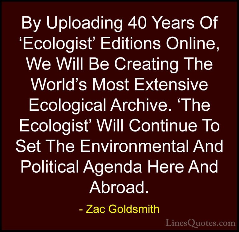 Zac Goldsmith Quotes (35) - By Uploading 40 Years Of 'Ecologist' ... - QuotesBy Uploading 40 Years Of 'Ecologist' Editions Online, We Will Be Creating The World's Most Extensive Ecological Archive. 'The Ecologist' Will Continue To Set The Environmental And Political Agenda Here And Abroad.