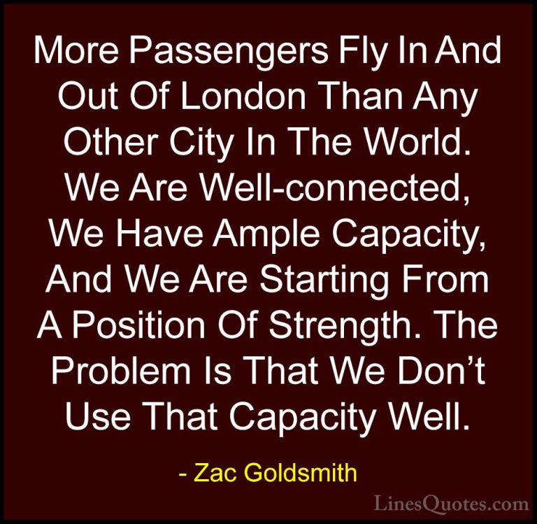Zac Goldsmith Quotes (36) - More Passengers Fly In And Out Of Lon... - QuotesMore Passengers Fly In And Out Of London Than Any Other City In The World. We Are Well-connected, We Have Ample Capacity, And We Are Starting From A Position Of Strength. The Problem Is That We Don't Use That Capacity Well.