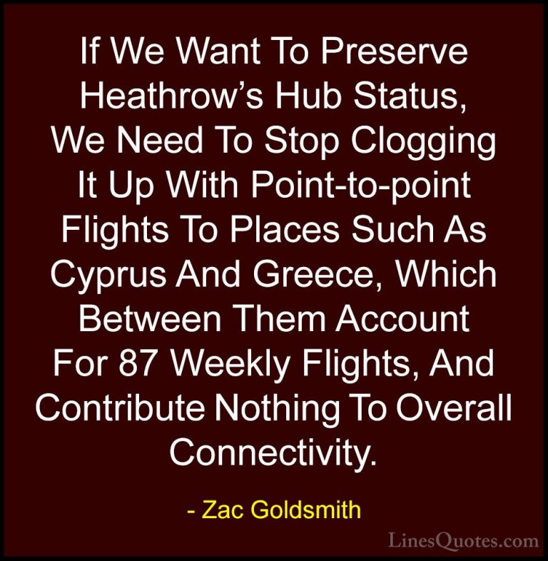 Zac Goldsmith Quotes (37) - If We Want To Preserve Heathrow's Hub... - QuotesIf We Want To Preserve Heathrow's Hub Status, We Need To Stop Clogging It Up With Point-to-point Flights To Places Such As Cyprus And Greece, Which Between Them Account For 87 Weekly Flights, And Contribute Nothing To Overall Connectivity.