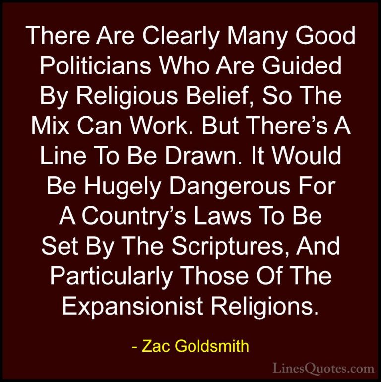 Zac Goldsmith Quotes (39) - There Are Clearly Many Good Politicia... - QuotesThere Are Clearly Many Good Politicians Who Are Guided By Religious Belief, So The Mix Can Work. But There's A Line To Be Drawn. It Would Be Hugely Dangerous For A Country's Laws To Be Set By The Scriptures, And Particularly Those Of The Expansionist Religions.
