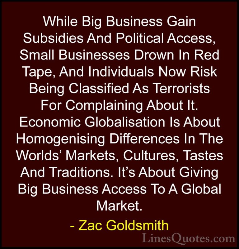 Zac Goldsmith Quotes (4) - While Big Business Gain Subsidies And ... - QuotesWhile Big Business Gain Subsidies And Political Access, Small Businesses Drown In Red Tape, And Individuals Now Risk Being Classified As Terrorists For Complaining About It. Economic Globalisation Is About Homogenising Differences In The Worlds' Markets, Cultures, Tastes And Traditions. It's About Giving Big Business Access To A Global Market.