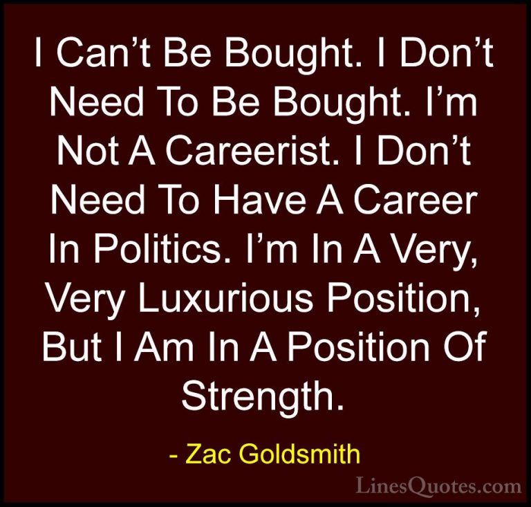 Zac Goldsmith Quotes (41) - I Can't Be Bought. I Don't Need To Be... - QuotesI Can't Be Bought. I Don't Need To Be Bought. I'm Not A Careerist. I Don't Need To Have A Career In Politics. I'm In A Very, Very Luxurious Position, But I Am In A Position Of Strength.