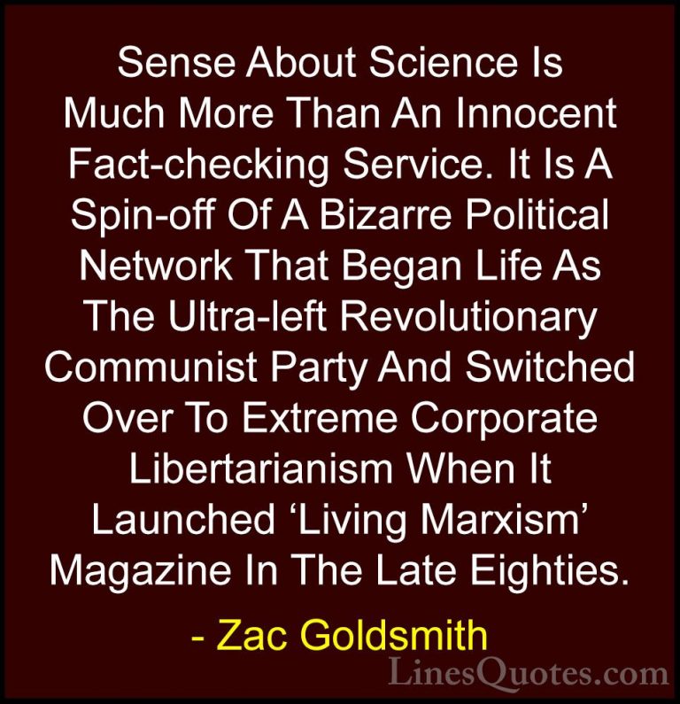 Zac Goldsmith Quotes (5) - Sense About Science Is Much More Than ... - QuotesSense About Science Is Much More Than An Innocent Fact-checking Service. It Is A Spin-off Of A Bizarre Political Network That Began Life As The Ultra-left Revolutionary Communist Party And Switched Over To Extreme Corporate Libertarianism When It Launched 'Living Marxism' Magazine In The Late Eighties.