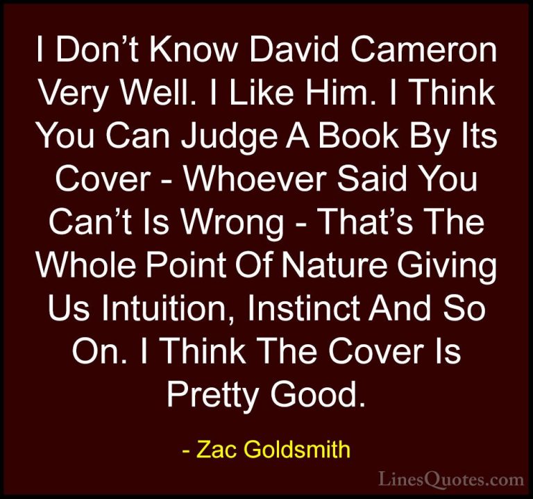Zac Goldsmith Quotes (7) - I Don't Know David Cameron Very Well. ... - QuotesI Don't Know David Cameron Very Well. I Like Him. I Think You Can Judge A Book By Its Cover - Whoever Said You Can't Is Wrong - That's The Whole Point Of Nature Giving Us Intuition, Instinct And So On. I Think The Cover Is Pretty Good.