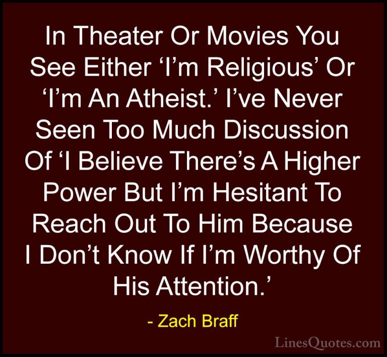 Zach Braff Quotes (19) - In Theater Or Movies You See Either 'I'm... - QuotesIn Theater Or Movies You See Either 'I'm Religious' Or 'I'm An Atheist.' I've Never Seen Too Much Discussion Of 'I Believe There's A Higher Power But I'm Hesitant To Reach Out To Him Because I Don't Know If I'm Worthy Of His Attention.'