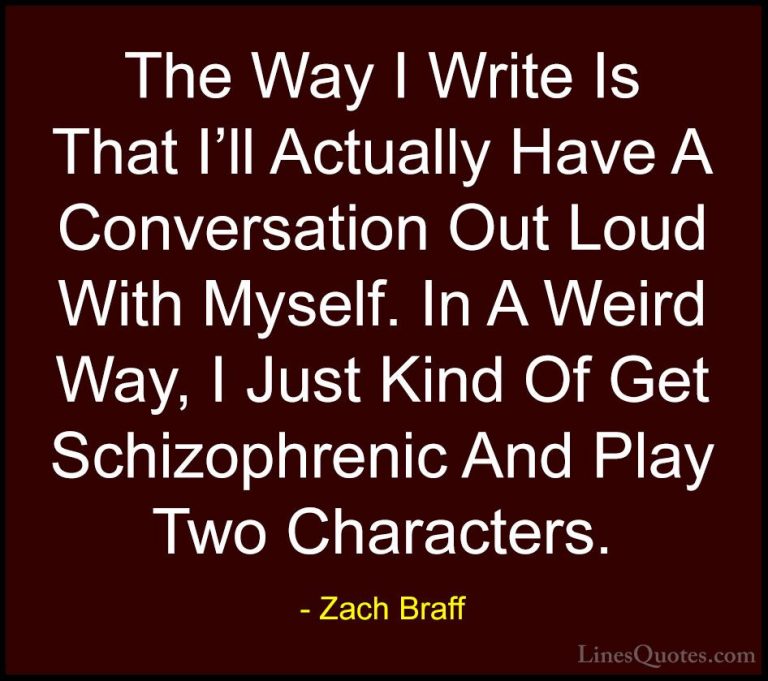 Zach Braff Quotes (23) - The Way I Write Is That I'll Actually Ha... - QuotesThe Way I Write Is That I'll Actually Have A Conversation Out Loud With Myself. In A Weird Way, I Just Kind Of Get Schizophrenic And Play Two Characters.