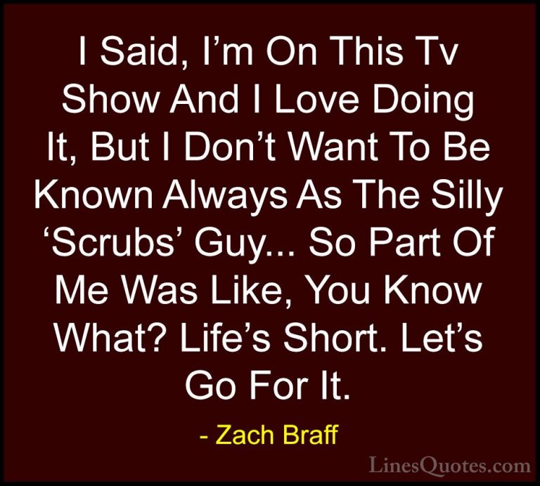 Zach Braff Quotes (24) - I Said, I'm On This Tv Show And I Love D... - QuotesI Said, I'm On This Tv Show And I Love Doing It, But I Don't Want To Be Known Always As The Silly 'Scrubs' Guy... So Part Of Me Was Like, You Know What? Life's Short. Let's Go For It.