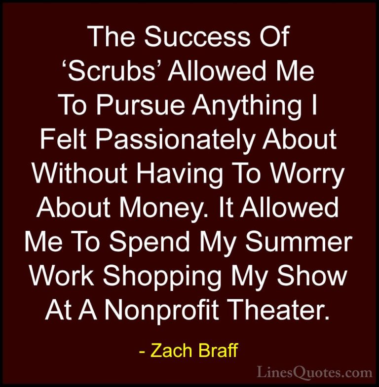 Zach Braff Quotes (29) - The Success Of 'Scrubs' Allowed Me To Pu... - QuotesThe Success Of 'Scrubs' Allowed Me To Pursue Anything I Felt Passionately About Without Having To Worry About Money. It Allowed Me To Spend My Summer Work Shopping My Show At A Nonprofit Theater.