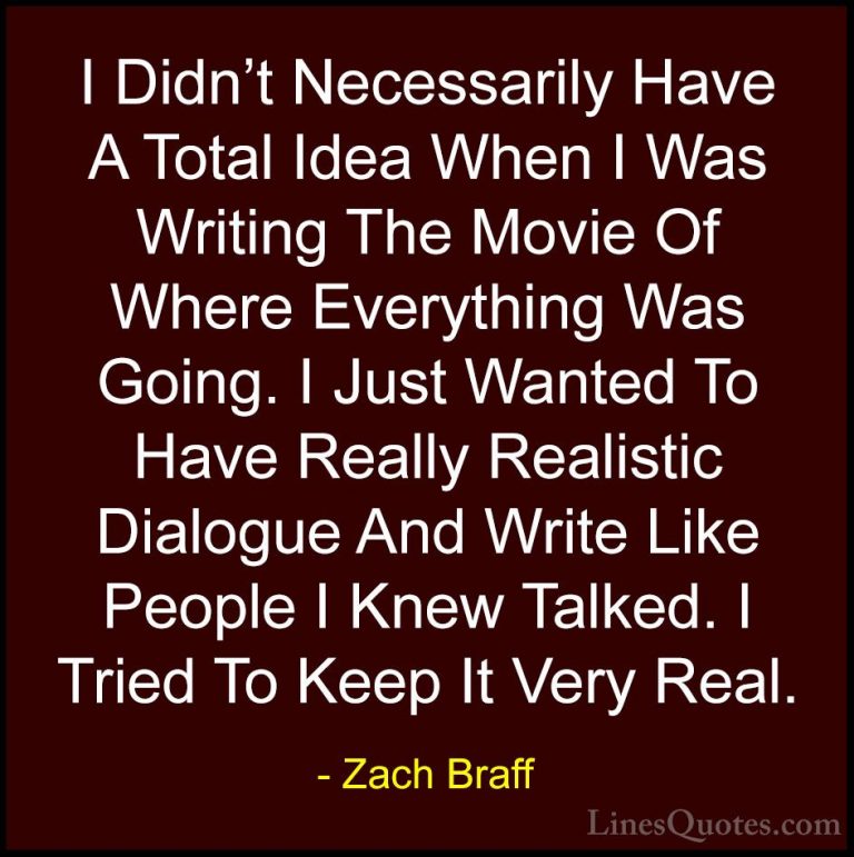 Zach Braff Quotes (35) - I Didn't Necessarily Have A Total Idea W... - QuotesI Didn't Necessarily Have A Total Idea When I Was Writing The Movie Of Where Everything Was Going. I Just Wanted To Have Really Realistic Dialogue And Write Like People I Knew Talked. I Tried To Keep It Very Real.