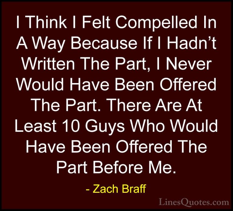 Zach Braff Quotes (38) - I Think I Felt Compelled In A Way Becaus... - QuotesI Think I Felt Compelled In A Way Because If I Hadn't Written The Part, I Never Would Have Been Offered The Part. There Are At Least 10 Guys Who Would Have Been Offered The Part Before Me.