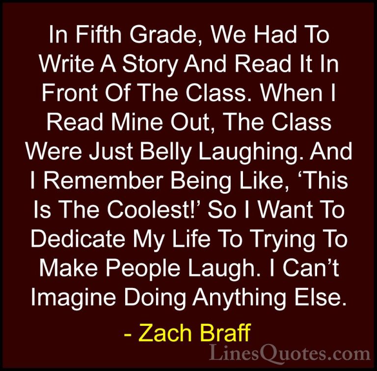 Zach Braff Quotes (40) - In Fifth Grade, We Had To Write A Story ... - QuotesIn Fifth Grade, We Had To Write A Story And Read It In Front Of The Class. When I Read Mine Out, The Class Were Just Belly Laughing. And I Remember Being Like, 'This Is The Coolest!' So I Want To Dedicate My Life To Trying To Make People Laugh. I Can't Imagine Doing Anything Else.