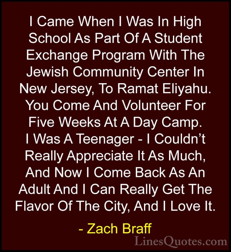 Zach Braff Quotes (5) - I Came When I Was In High School As Part ... - QuotesI Came When I Was In High School As Part Of A Student Exchange Program With The Jewish Community Center In New Jersey, To Ramat Eliyahu. You Come And Volunteer For Five Weeks At A Day Camp. I Was A Teenager - I Couldn't Really Appreciate It As Much, And Now I Come Back As An Adult And I Can Really Get The Flavor Of The City, And I Love It.