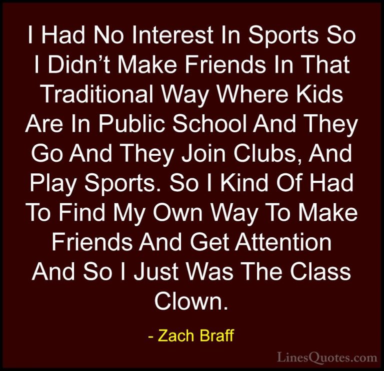 Zach Braff Quotes (6) - I Had No Interest In Sports So I Didn't M... - QuotesI Had No Interest In Sports So I Didn't Make Friends In That Traditional Way Where Kids Are In Public School And They Go And They Join Clubs, And Play Sports. So I Kind Of Had To Find My Own Way To Make Friends And Get Attention And So I Just Was The Class Clown.
